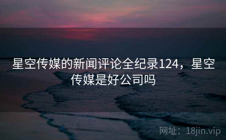 星空传媒的新闻评论全纪录124，星空传媒是好公司吗
