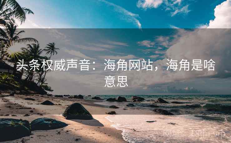 头条权威声音：海角网站，海角是啥意思