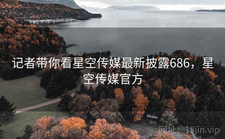 记者带你看星空传媒最新披露686，星空传媒官方