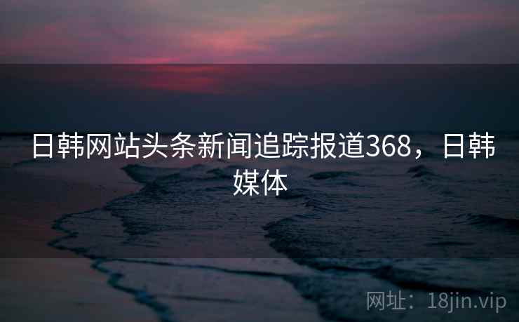 日韩网站头条新闻追踪报道368,日韩媒体 日韩网站头条新闻追踪报道368,日韩媒体