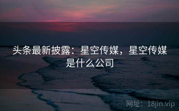 头条最新披露：星空传媒，星空传媒是什么公司