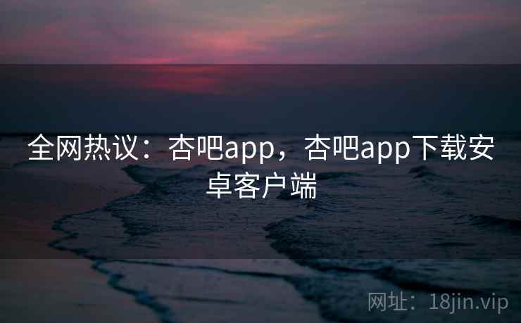 全网热议：杏吧app，杏吧app下载安卓客户端