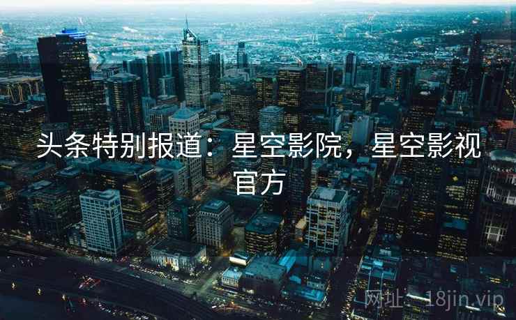 头条特别报道：星空影院，星空影视官方